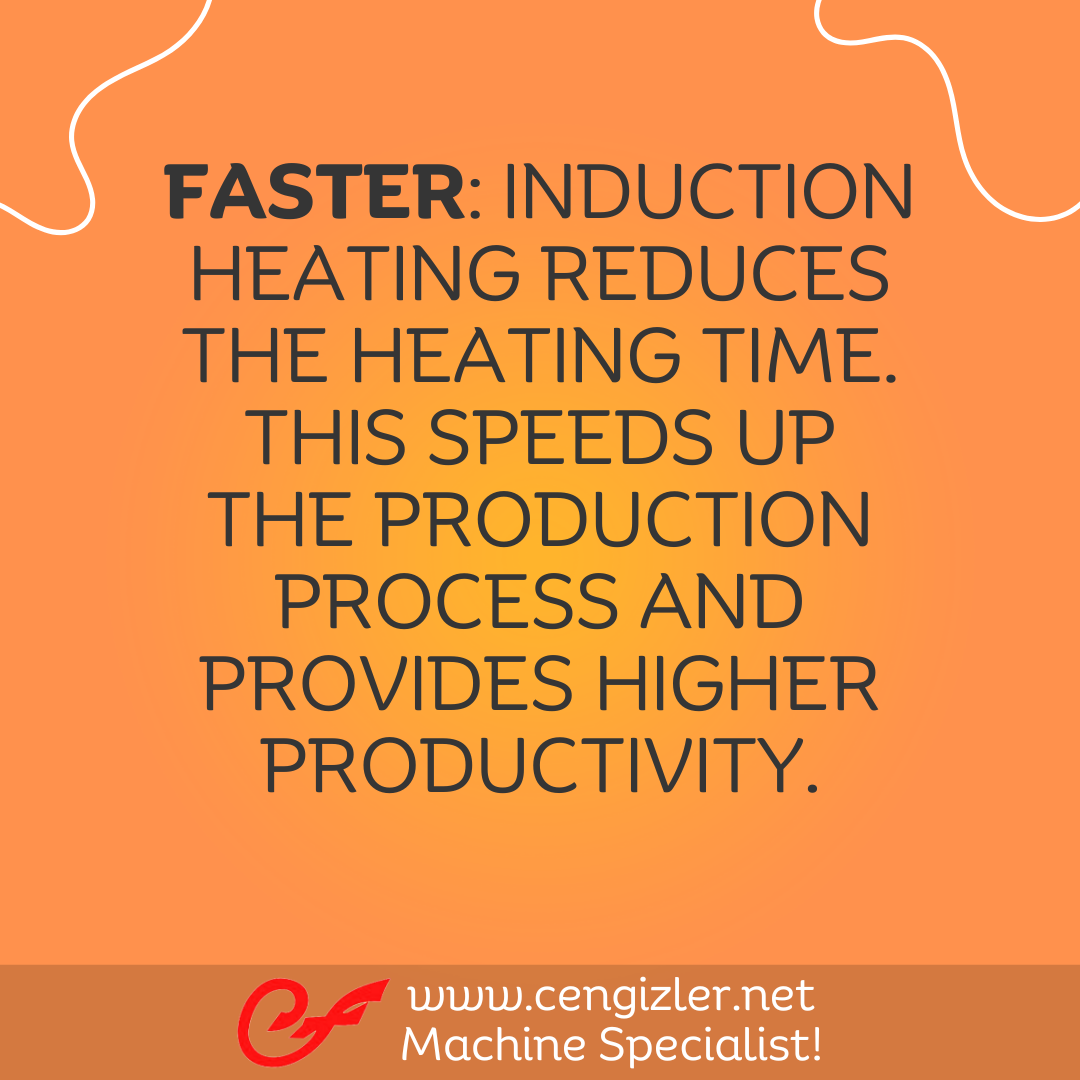 4 Faster. Induction heating reduces the heating time. This speeds up the production process and provides higher productivity